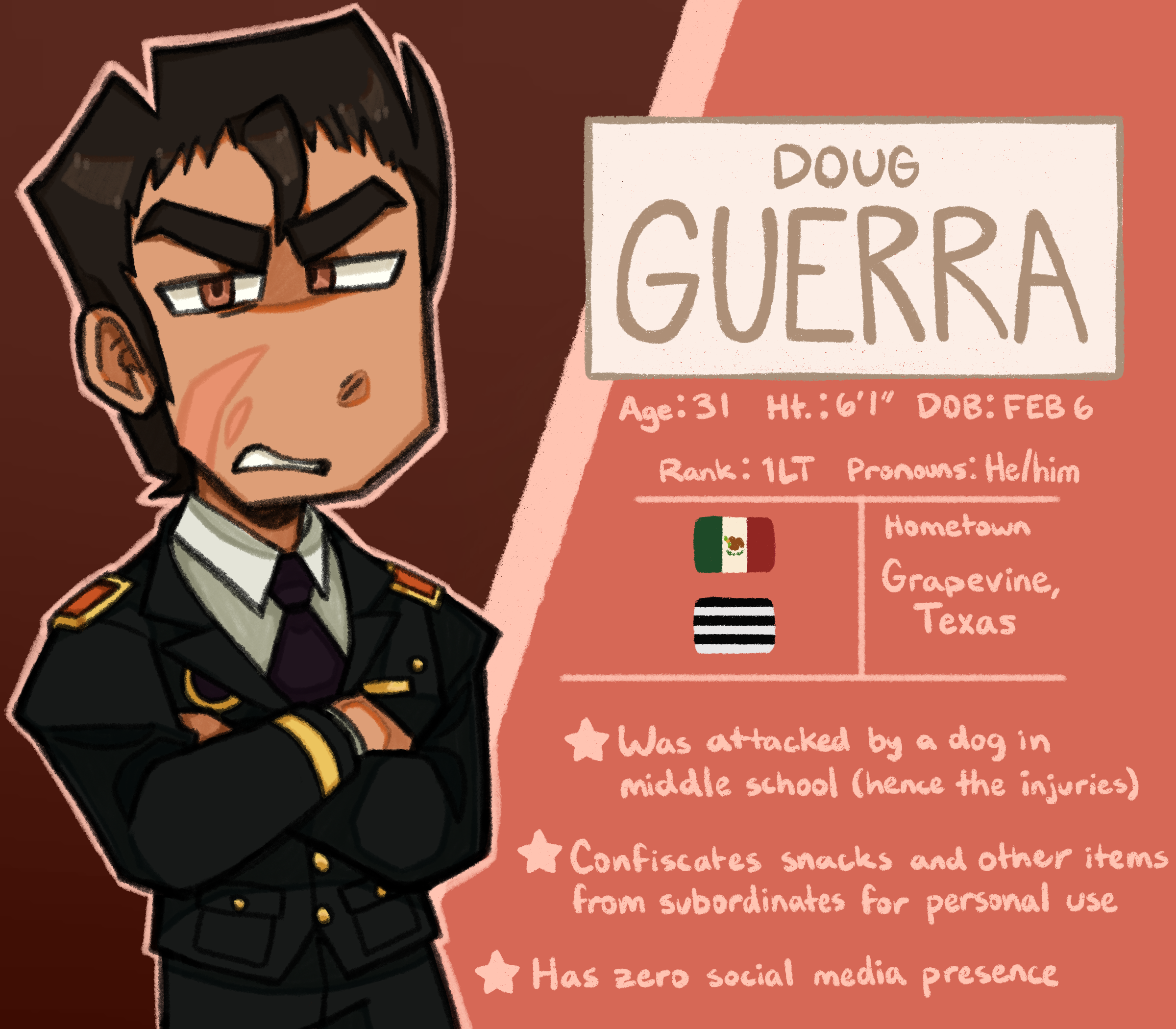 A character bio for Doug Guerra. Age: 31, Height: 6'1, Date of Birth: February 6. Rank: Lieutenant, Pronouns: He/him. Guerra is of Mexican descent, and identifies as cisgender and straight. His hometown is Grapevine, Texas. Fun facts include: he was attacked by a dog in middle school (hence the injuries), he confiscates snacks and other items from subordinates for personal use, and he has zero social media presence.